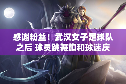感谢粉丝！武汉女子足球队之后 球员跳舞旗和球迷庆祝他们进入亚足联冠军联赛决赛的进步