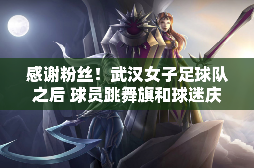 感谢粉丝！武汉女子足球队之后 球员跳舞旗和球迷庆祝他们进入亚足联冠军联赛决赛的进步