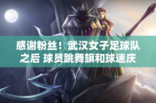 感谢粉丝！武汉女子足球队之后 球员跳舞旗和球迷庆祝他们进入亚足联冠军联赛决赛的进步