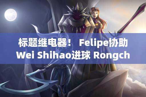 标题继电器！ Felipe协助Wei Shihao进球 Rongcheng以2-0领先Yatai