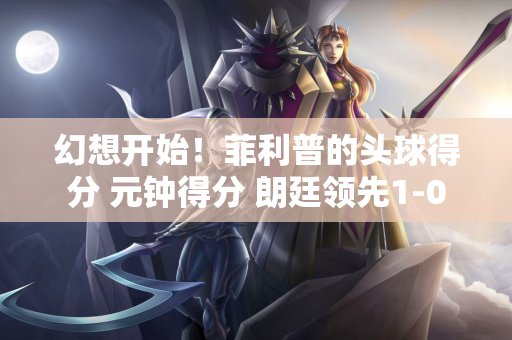 幻想开始！菲利普的头球得分 元钟得分 朗廷领先1-0