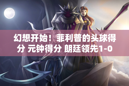 幻想开始！菲利普的头球得分 元钟得分 朗廷领先1-0