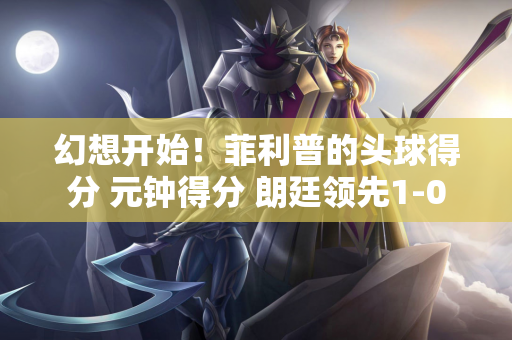 幻想开始！菲利普的头球得分 元钟得分 朗廷领先1-0