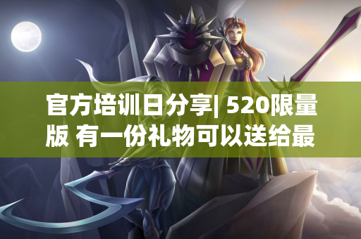 官方培训日分享| 520限量版 有一份礼物可以送给最特别的你〜