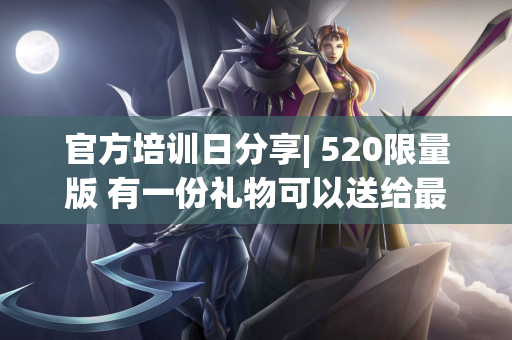 官方培训日分享| 520限量版 有一份礼物可以送给最特别的你〜