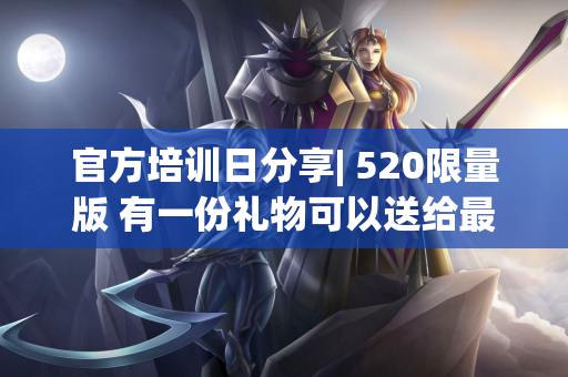 官方培训日分享| 520限量版 有一份礼物可以送给最特别的你〜