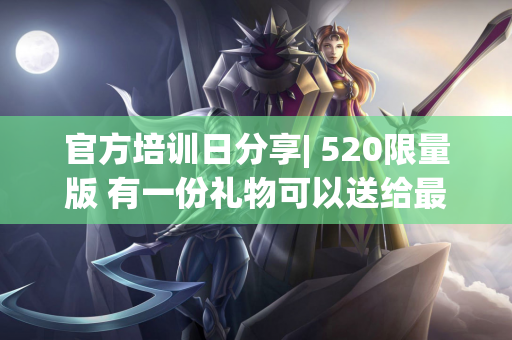 官方培训日分享| 520限量版 有一份礼物可以送给最特别的你〜