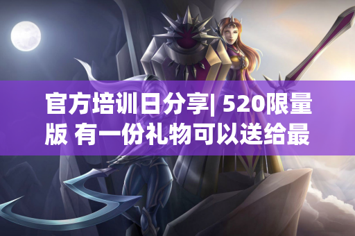 官方培训日分享| 520限量版 有一份礼物可以送给最特别的你〜