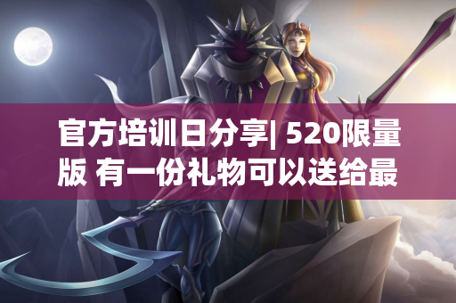 官方培训日分享| 520限量版 有一份礼物可以送给最特别的你〜