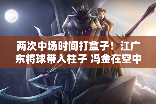 两次中场时间打盒子！江广东将球带入柱子 冯金在空中拉了横杆