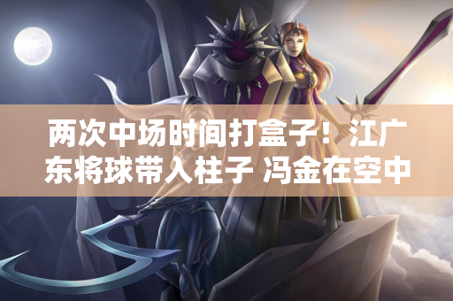 两次中场时间打盒子！江广东将球带入柱子 冯金在空中拉了横杆