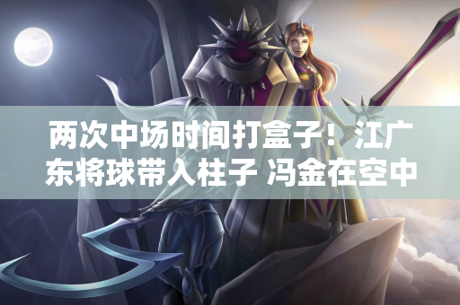 两次中场时间打盒子！江广东将球带入柱子 冯金在空中拉了横杆