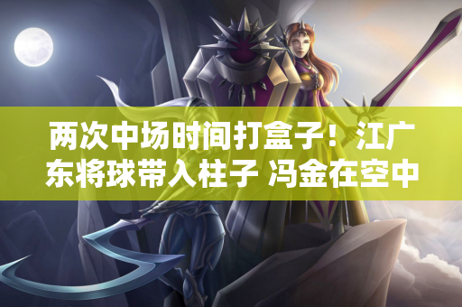 两次中场时间打盒子！江广东将球带入柱子 冯金在空中拉了横杆