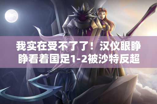 我实在受不了了！汉仪眼睁睁看着国足1-2被沙特反超：我踢了n球