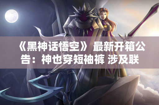 《黑神话悟空》 最新开箱公告：神也穿短袖裤 涉及联机玩法
